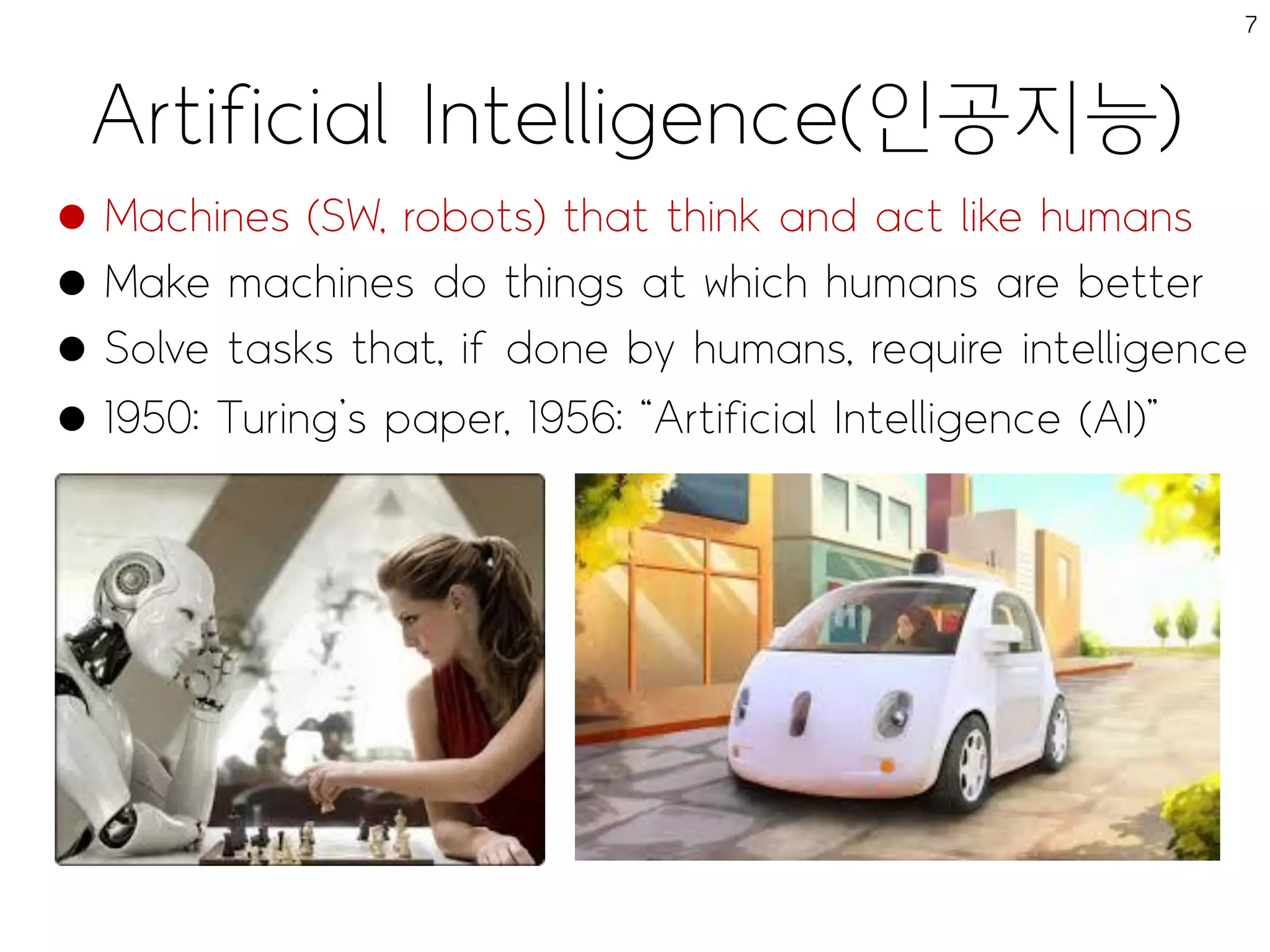 Artificial Intelligence(인공지능)
7
 Machines (SW, robots) that think and act like humans
 Make machines do things at which humans are better
 Solve tasks that, if done by humans, require intelligence
 1950: Turing’s paper, 1956: “Artificial Intelligence (AI)”
 