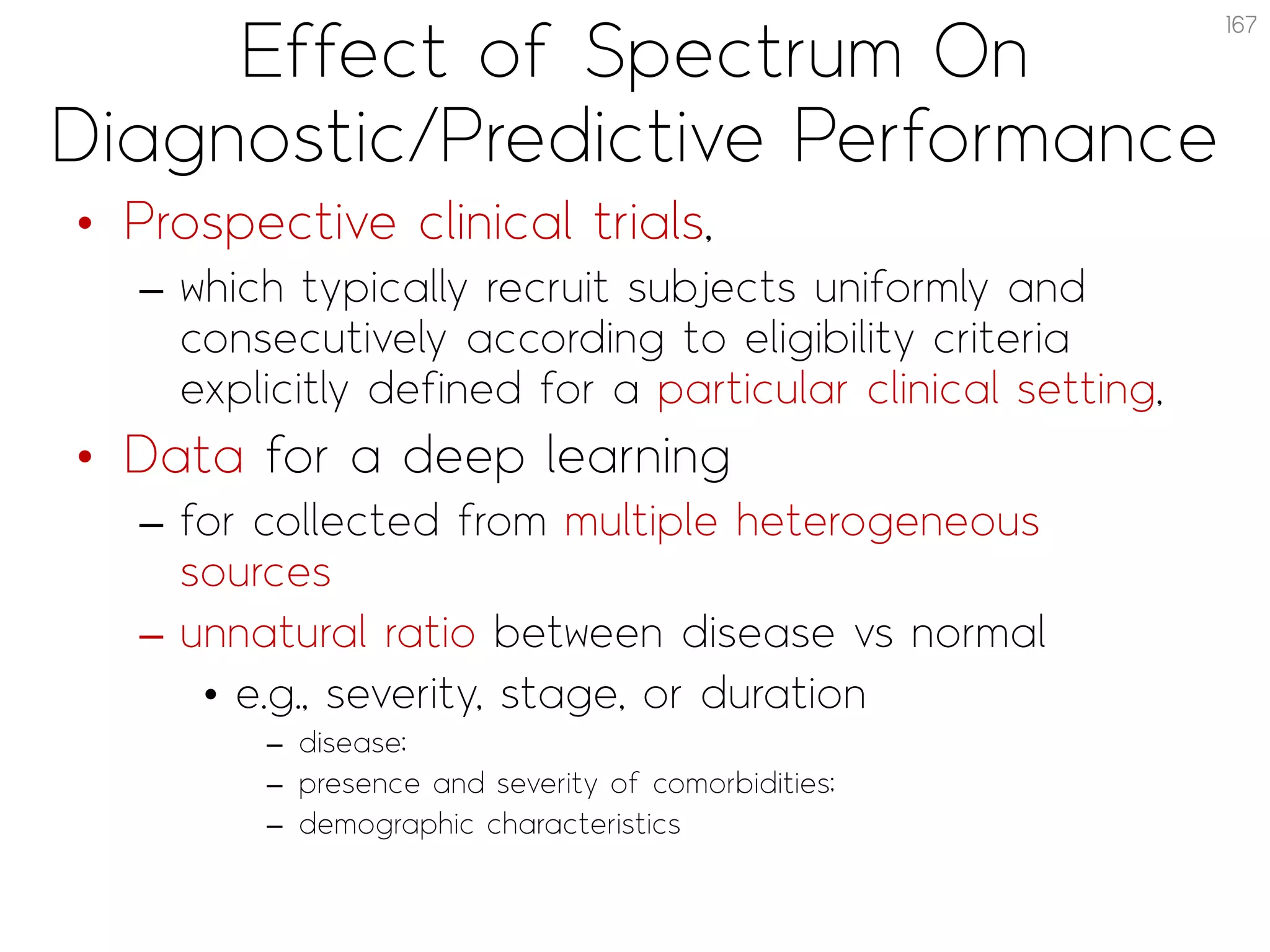 Effect of Spectrum On
Diagnostic/Predictive Performance
• Prospective clinical trials,
– which typically recruit subjects uniformly and
consecutively according to eligibility criteria
explicitly defined for a particular clinical setting,
• Data for a deep learning
– for collected from multiple heterogeneous
sources
– unnatural ratio between disease vs normal
• e.g., severity, stage, or duration
– disease;
– presence and severity of comorbidities;
– demographic characteristics
167
 