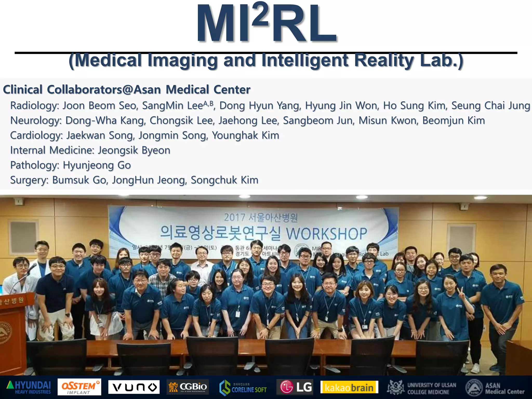 Clinical Collaborators@Asan Medical Center
Radiology: Joon Beom Seo, SangMin LeeA,B, Dong Hyun Yang, Hyung Jin Won, Ho Sung Kim, Seung Chai Jung
Neurology: Dong-Wha Kang, Chongsik Lee, Jaehong Lee, Sangbeom Jun, Misun Kwon, Beomjun Kim
Cardiology: Jaekwan Song, Jongmin Song, Younghak Kim
Internal Medicine: Jeongsik Byeon
Pathology: Hyunjeong Go
Surgery: Bumsuk Go, JongHun Jeong, Songchuk Kim
MI2RL(Medical Imaging and Intelligent Reality Lab.)
 