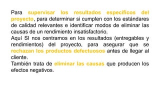 Para supervisar los resultados específicos del
proyecto, para determinar si cumplen con los estándares
de calidad relevantes e identificar modos de eliminar las
causas de un rendimiento insatisfactorio.
Aquí SI nos centramos en los resultados (entregables y
rendimientos) del proyecto, para asegurar que se
rechazan los productos defectuosos antes de llegar al
cliente.
También trata de eliminar las causas que producen los
efectos negativos.
 