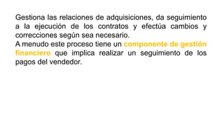 Gestiona las relaciones de adquisiciones, da seguimiento
a la ejecución de los contratos y efectúa cambios y
correcciones según sea necesario.
A menudo este proceso tiene un componente de gestión
financiero que implica realizar un seguimiento de los
pagos del vendedor.
 