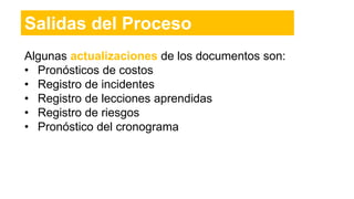 Algunas actualizaciones de los documentos son:
• Pronósticos de costos
• Registro de incidentes
• Registro de lecciones aprendidas
• Registro de riesgos
• Pronóstico del cronograma
Salidas del Proceso
 