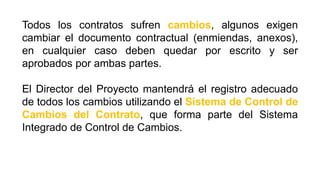 Todos los contratos sufren cambios, algunos exigen
cambiar el documento contractual (enmiendas, anexos),
en cualquier caso deben quedar por escrito y ser
aprobados por ambas partes.
El Director del Proyecto mantendrá el registro adecuado
de todos los cambios utilizando el Sistema de Control de
Cambios del Contrato, que forma parte del Sistema
Integrado de Control de Cambios.
 