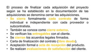 El proceso de finalizar cada adquisición del proyecto
según se ha establecido en la documentación de las
adquisiciones se denomina cerrar las adquisiciones.
• Se cierra formalmente cada contrato de forma
individual e independiente con cada proveedor o
subcontratista.
• También se conoce como cierre externo.
• Se verifican los entregables con el cliente.
• Se cierran los acuerdos legales firmados.
• Carta de finalización del contrato (libre deuda).
• Aceptación formal o acta de recepción del producto.
• Se realizan evaluaciones de satisfacción del cliente.
 