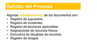 Salidas del Proceso
Algunas actualizaciones de los documentos son:
• Registro de supuestos
• Registro de incidentes
• Registro de lecciones aprendidas
• Asignaciones de recursos físicos
• Estructura de desglose de recursos
• Registro de riesgos
 
