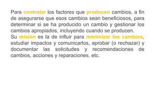 Para controlar los factores que producen cambios, a fin
de asegurarse que esos cambios sean beneficiosos, para
determinar si se ha producido un cambio y gestionar los
cambios apropiados, incluyendo cuando se producen.
Su misión es la de influir para minimizar los cambios,
estudiar impactos y comunicarlos, aprobar (o rechazar) y
documentar las solicitudes y recomendaciones de
cambios, acciones y reparaciones, etc.
 
