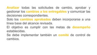 Analizar todas las solicitudes de cambio, aprobar y
gestionar los cambios a los entregables y comunicar las
decisiones correspondientes.
Solo los cambios aprobados deben incorporarse a una
línea base del alcance revisada.
El objetivo es cumplir con las metas de desempeño
establecidas.
Se debe implementar también un comité de control de
cambios.
 