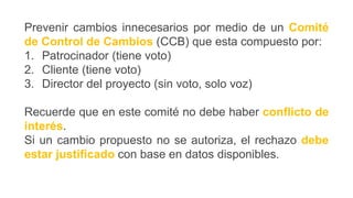 Prevenir cambios innecesarios por medio de un Comité
de Control de Cambios (CCB) que esta compuesto por:
1. Patrocinador (tiene voto)
2. Cliente (tiene voto)
3. Director del proyecto (sin voto, solo voz)
Recuerde que en este comité no debe haber conflicto de
interés.
Si un cambio propuesto no se autoriza, el rechazo debe
estar justificado con base en datos disponibles.
 