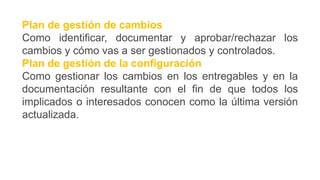 Plan de gestión de cambios
Como identificar, documentar y aprobar/rechazar los
cambios y cómo vas a ser gestionados y controlados.
Plan de gestión de la configuración
Como gestionar los cambios en los entregables y en la
documentación resultante con el fin de que todos los
implicados o interesados conocen como la última versión
actualizada.
 