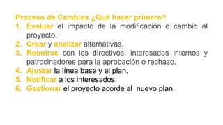 Proceso de Cambios ¿Qué hacer primero?
1. Evaluar el impacto de la modificación o cambio al
proyecto.
2. Crear y analizar alternativas.
3. Reunirse con los directivos, interesados internos y
patrocinadores para la aprobación o rechazo.
4. Ajustar la línea base y el plan.
5. Notificar a los interesados.
6. Gestionar el proyecto acorde al nuevo plan.
 