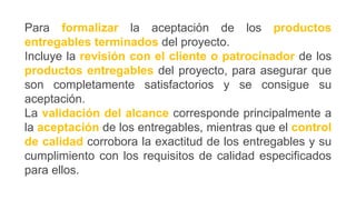 Para formalizar la aceptación de los productos
entregables terminados del proyecto.
Incluye la revisión con el cliente o patrocinador de los
productos entregables del proyecto, para asegurar que
son completamente satisfactorios y se consigue su
aceptación.
La validación del alcance corresponde principalmente a
la aceptación de los entregables, mientras que el control
de calidad corrobora la exactitud de los entregables y su
cumplimiento con los requisitos de calidad especificados
para ellos.
 