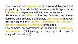 Es el proceso de seguimiento del estado, del alcance del
proyecto, y del producto del proyecto, y de las gestión de
los cambios respecto a la línea base del alcance.
Se encarga de influir sobre los factores que crean
cambios en el alcance del proyecto, conducirlos a través
del correspondiente control integrado de cambios,
prever y controlar su impacto, entre otros.
Los cambios no controlados se denominan Corrupción
del Alcance. (Goldplating, no paso por el control
integrado de cambios)
 