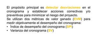 El propósito principal es detectar desviaciones en el
cronograma y establecer acciones correctivas y/o
preventivas para minimizar el riesgo del proyecto.
Se utilizan dos métricas de valor ganado (EVM) para
medir objetivamente el desempeño del cronograma:
• Índice de desempeño del cronograma (SPI)
• Varianza del cronograma (SV)
 