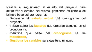 Realiza el seguimiento al estado del proyecto para
actualizar el avance del mismo, gestionar los cambio en
la línea base del cronograma:
• Determina el estado actual del cronograma del
proyecto.
• Influye sobre los factores que generan cambios en el
cronograma.
• Identifica que parte del cronograma se ha
modificado.
• Gestiona los cambios para que tengan lugar.
 