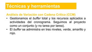 Análisis de Variación con Cadena Crítica (CCM)
• Gestionamos el buffer total y los recursos aplicados a
actividades del cronograma. Seguimos al proyecto
como un conjunto (y no tarea por tarea).
• El buffer se administra en tres niveles, verde, amarillo y
rojo.
Técnicas y herramientas
 