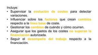 Incluye:
• Supervisar la evolución de costes para detectar
variaciones.
• Influenciar sobre los factores que crean cambios
respecto a la línea base de coste.
• Gestionar los cambios de cuándo y cómo ocurren.
• Asegurar que los gastos de los costes no superan la
financiación autorizada.
• Seguir el desempeño del trabajo respecto a la
financiación.
 