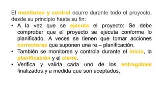El monitoreo y control ocurre durante todo el proyecto,
desde su principio hasta su fin:
• A la vez que se ejecuta el proyecto: Se debe
comprobar que el proyecto se ejecuta conforme lo
planificado. A veces se tienen que tomar acciones
correctoras que suponen una re – planificación.
• También se monitorea y controla durante el inicio, la
planificación y el cierre.
• Verifica y valida cada uno de los entregables
finalizados y a medida que son aceptados,
 