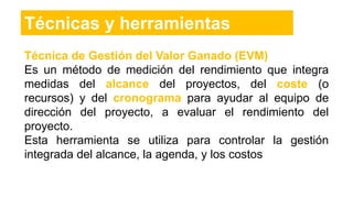Técnica de Gestión del Valor Ganado (EVM)
Es un método de medición del rendimiento que integra
medidas del alcance del proyectos, del coste (o
recursos) y del cronograma para ayudar al equipo de
dirección del proyecto, a evaluar el rendimiento del
proyecto.
Esta herramienta se utiliza para controlar la gestión
integrada del alcance, la agenda, y los costos
Técnicas y herramientas
 