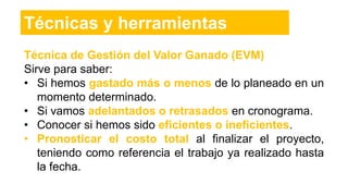 Técnica de Gestión del Valor Ganado (EVM)
Sirve para saber:
• Si hemos gastado más o menos de lo planeado en un
momento determinado.
• Si vamos adelantados o retrasados en cronograma.
• Conocer si hemos sido eficientes o ineficientes.
• Pronosticar el costo total al finalizar el proyecto,
teniendo como referencia el trabajo ya realizado hasta
la fecha.
Técnicas y herramientas
 