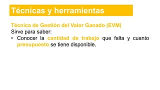 Técnica de Gestión del Valor Ganado (EVM)
Sirve para saber:
• Conocer la cantidad de trabajo que falta y cuanto
presupuesto se tiene disponible.
Técnicas y herramientas
 
