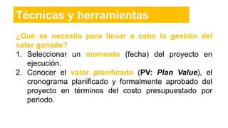 ¿Qué se necesita para llevar a cabo la gestión del
valor ganado?
1. Seleccionar un momento (fecha) del proyecto en
ejecución.
2. Conocer el valor planificado (PV: Plan Value), el
cronograma planificado y formalmente aprobado del
proyecto en términos del costo presupuestado por
periodo.
Técnicas y herramientas
 