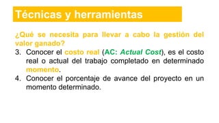 ¿Qué se necesita para llevar a cabo la gestión del
valor ganado?
3. Conocer el costo real (AC: Actual Cost), es el costo
real o actual del trabajo completado en determinado
momento.
4. Conocer el porcentaje de avance del proyecto en un
momento determinado.
Técnicas y herramientas
 