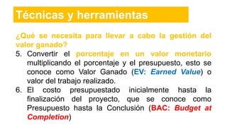 ¿Qué se necesita para llevar a cabo la gestión del
valor ganado?
5. Convertir el porcentaje en un valor monetario
multiplicando el porcentaje y el presupuesto, esto se
conoce como Valor Ganado (EV: Earned Value) o
valor del trabajo realizado.
6. El costo presupuestado inicialmente hasta la
finalización del proyecto, que se conoce como
Presupuesto hasta la Conclusión (BAC: Budget at
Completion)
Técnicas y herramientas
 