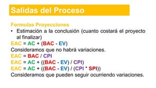 Formulas Proyecciones
• Estimación a la conclusión (cuanto costará el proyecto
al finalizar)
EAC = AC + (BAC - EV)
Consideramos que no habrá variaciones.
EAC = BAC / CPI
EAC = AC + ((BAC - EV) / CPI)
EAC = AC + ((BAC - EV) / (CPI * SPI))
Consideramos que pueden seguir ocurriendo variaciones.
Salidas del Proceso
 