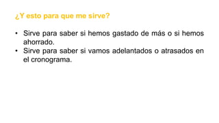 ¿Y esto para que me sirve?
• Sirve para saber si hemos gastado de más o si hemos
ahorrado.
• Sirve para saber si vamos adelantados o atrasados en
el cronograma.
 