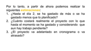 Por lo tanto, a partir de ahora podemos realizar la
siguientes estimaciones:
1. ¿Hasta el día 2, se ha gastado de más o se ha
gastado menos que lo planificado?
2. ¿Cuánto costará realmente el proyecto con lo que
hasta el momento se ha gastado y considerando que
aun hay trabajo pendiente?
3. ¿El proyecto va adelantado en cronograma o va
atrasado?
 