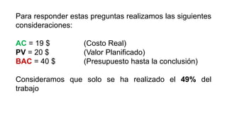 Para responder estas preguntas realizamos las siguientes
consideraciones:
AC = 19 $ (Costo Real)
PV = 20 $ (Valor Planificado)
BAC = 40 $ (Presupuesto hasta la conclusión)
Consideramos que solo se ha realizado el 49% del
trabajo
 
