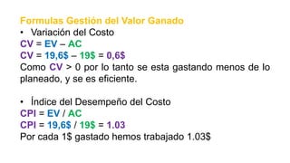 Formulas Gestión del Valor Ganado
• Variación del Costo
CV = EV – AC
CV = 19,6$ – 19$ = 0,6$
Como CV > 0 por lo tanto se esta gastando menos de lo
planeado, y se es eficiente.
• Índice del Desempeño del Costo
CPI = EV / AC
CPI = 19,6$ / 19$ = 1.03
Por cada 1$ gastado hemos trabajado 1.03$
 