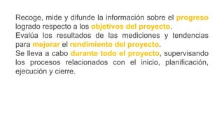 Recoge, mide y difunde la información sobre el progreso
logrado respecto a los objetivos del proyecto.
Evalúa los resultados de las mediciones y tendencias
para mejorar el rendimiento del proyecto.
Se lleva a cabo durante todo el proyecto, supervisando
los procesos relacionados con el inicio, planificación,
ejecución y cierre.
 