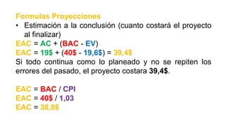 Formulas Proyecciones
• Estimación a la conclusión (cuanto costará el proyecto
al finalizar)
EAC = AC + (BAC - EV)
EAC = 19$ + (40$ - 19,6$) = 39,4$
Si todo continua como lo planeado y no se repiten los
errores del pasado, el proyecto costara 39,4$.
EAC = BAC / CPI
EAC = 40$ / 1,03
EAC = 38,8$
 