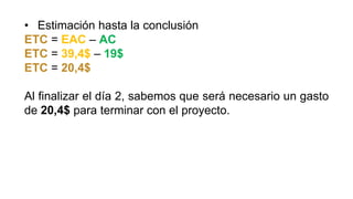 • Estimación hasta la conclusión
ETC = EAC – AC
ETC = 39,4$ – 19$
ETC = 20,4$
Al finalizar el día 2, sabemos que será necesario un gasto
de 20,4$ para terminar con el proyecto.
 