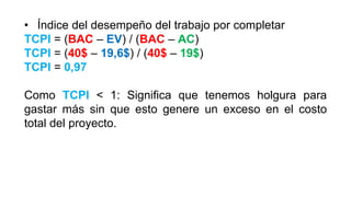 • Índice del desempeño del trabajo por completar
TCPI = (BAC – EV) / (BAC – AC)
TCPI = (40$ – 19,6$) / (40$ – 19$)
TCPI = 0,97
Como TCPI < 1: Significa que tenemos holgura para
gastar más sin que esto genere un exceso en el costo
total del proyecto.
 