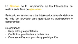 La Gestión de la Participación de los Interesados, se
realiza en la fase de ejecución.
Enfocado en involucrar a los interesados a través del ciclo
de vida del proyecto para garantizar su participación y
compromiso.
Se gestiona:
• Requisitos y expectativas
• Conflictos, pendientes y problemas
• Comunicación, compromiso y participación
 