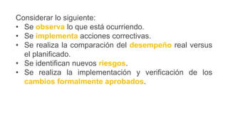 Considerar lo siguiente:
• Se observa lo que está ocurriendo.
• Se implementa acciones correctivas.
• Se realiza la comparación del desempeño real versus
el planificado.
• Se identifican nuevos riesgos.
• Se realiza la implementación y verificación de los
cambios formalmente aprobados.
 