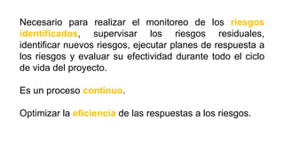 Necesario para realizar el monitoreo de los riesgos
identificados, supervisar los riesgos residuales,
identificar nuevos riesgos, ejecutar planes de respuesta a
los riesgos y evaluar su efectividad durante todo el ciclo
de vida del proyecto.
Es un proceso continuo.
Optimizar la eficiencia de las respuestas a los riesgos.
 