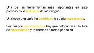 Una de las herramientas más importantes en este
proceso es la auditoría de los riesgos.
Un riesgo evaluado ha cambiado o puede descartarse.
Los riesgos no prioritarios hay que colocarlos en la lista
de observación y revisarlos de forma periódica.
 