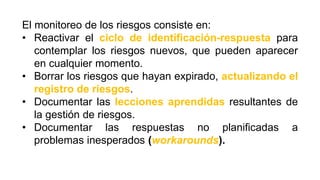 El monitoreo de los riesgos consiste en:
• Reactivar el ciclo de identificación-respuesta para
contemplar los riesgos nuevos, que pueden aparecer
en cualquier momento.
• Borrar los riesgos que hayan expirado, actualizando el
registro de riesgos.
• Documentar las lecciones aprendidas resultantes de
la gestión de riesgos.
• Documentar las respuestas no planificadas a
problemas inesperados (workarounds).
 
