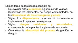 El monitoreo de los riesgos consiste en:
• Re-evaluar si los supuestos siguen siendo válidos.
• Supervisar los elementos de riesgo contemplados en
las líneas base de los cronograma y coste.
• Vigilar los disparadores para ver si es necesario
implementar los planes de respuesta.
• Vigilar riesgos residuales y secundarios,
consecuencia de implantar los planes de respuesta.
• Comprobar la efectividad del proceso de gestión de
riesgos.
 