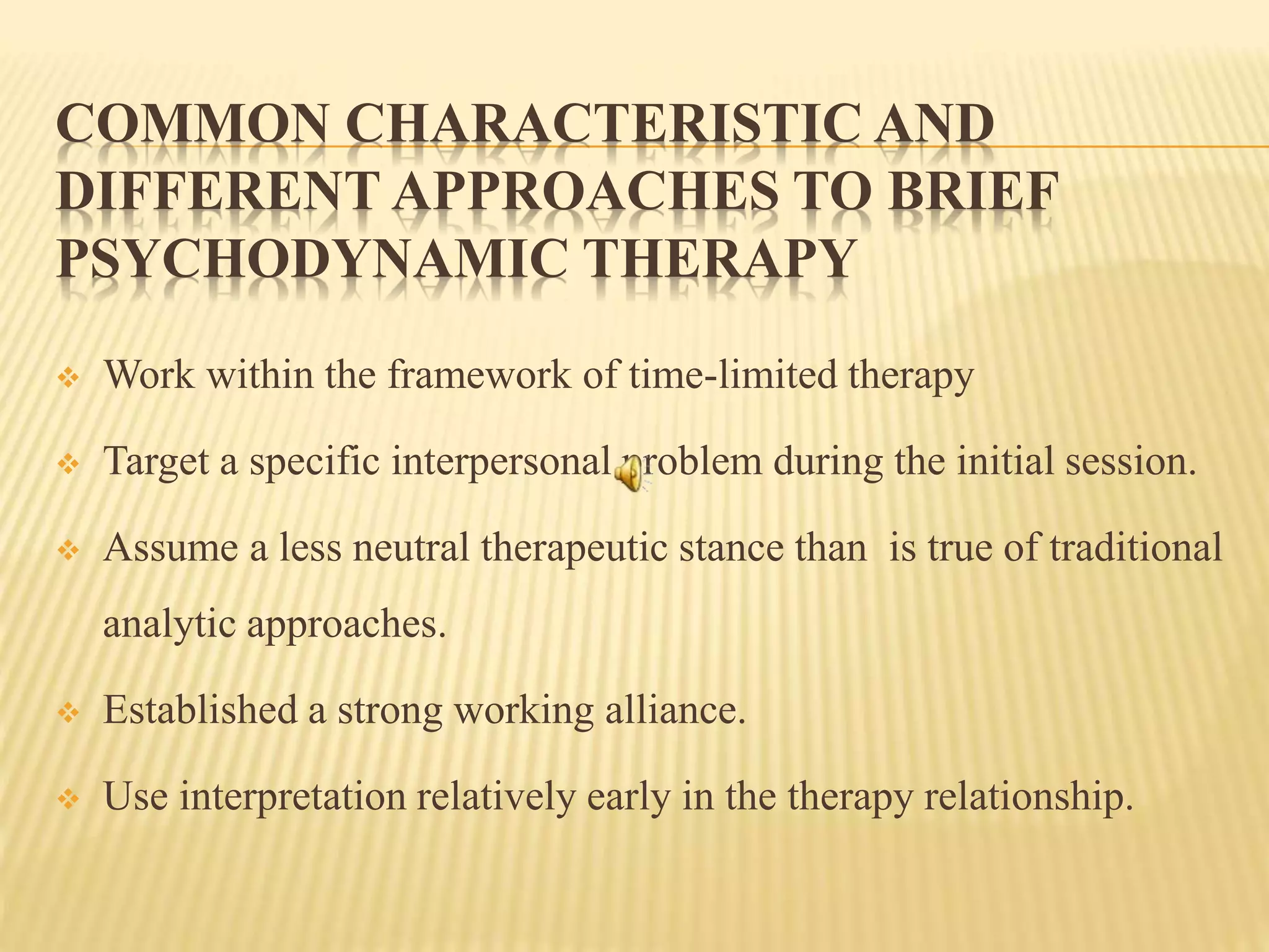 COMMON CHARACTERISTIC AND
DIFFERENT APPROACHES TO BRIEF
PSYCHODYNAMIC THERAPY
 Work within the framework of time-limited therapy
 Target a specific interpersonal problem during the initial session.
 Assume a less neutral therapeutic stance than is true of traditional
analytic approaches.
 Established a strong working alliance.
 Use interpretation relatively early in the therapy relationship.
 
