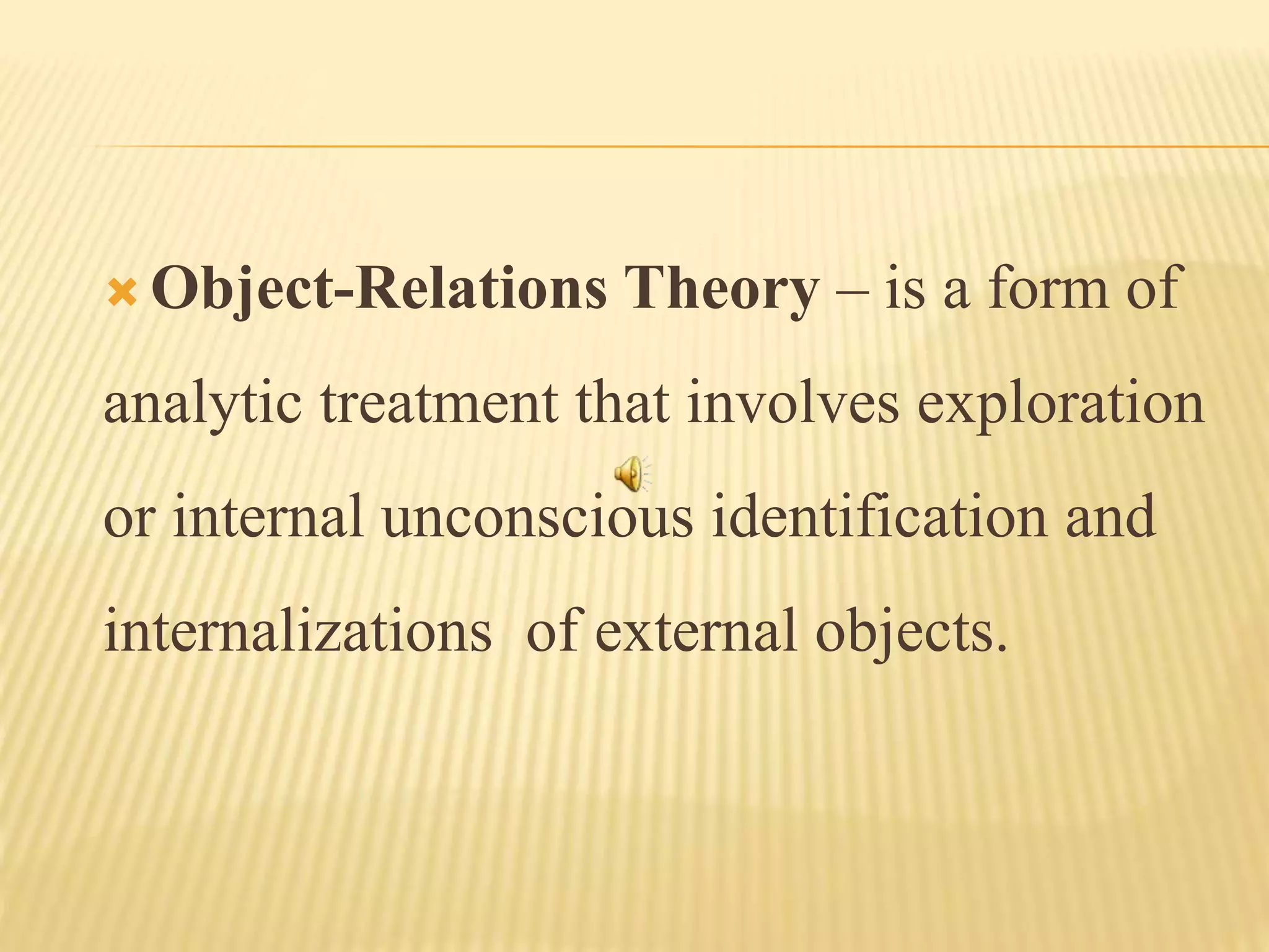  Object-Relations Theory – is a form of
analytic treatment that involves exploration
or internal unconscious identification and
internalizations of external objects.
 
