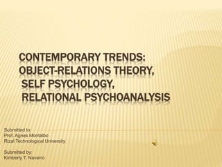 CONTEMPORARY TRENDS:
OBJECT-RELATIONS THEORY,
SELF PSYCHOLOGY,
RELATIONAL PSYCHOANALYSIS
Submitted to:
Prof. Agnes Montalbo
Rizal Technological University
Submitted by:
Kimberly T. Navarro
 