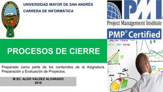 PROCESOS DE CIERRE
M.SC. ALDO VALDEZ ALVARADO
2018
Preparado como parte de los contenidos de la Asignatura
Preparación y Evaluación de Proyectos.
UNIVERSIDAD MAYOR DE SAN ANDRÉS
CARRERA DE INFORMÁTICA
 