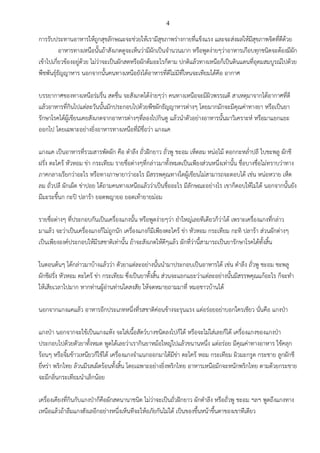 4
การรับประทานอาหารให้ถูกสุขลักษณะจะช่วยให้เรามีสุขภาพร่างกายที่แข็งแรง และจะส่งผลให้มีสุขภาพจิตที่ดีด้วย
อาหารทางเหนือนั้นถ้าสังเกตดูจะเห็นว่ามีผักเป็นจานวนมาก หรือพูดง่ายๆว่าอาหารเกือบทุกชนิดจะต้องมีผัก
เข้าไปเกี่ยวข้องอยู่ด้วย ไม่ว่าจะเป็นผักสดหรือผักต้มอะไรก็ตาม ปกติแล้วทางเหนือก็เป็นดินแดนที่อุดมสมบูรณ์ไปด้วย
พืชพันธุ์ธัญญาหาร นอกจากนั้นคนทางเหนือยังได้อาหารที่ดีไม่มีที่ไหนจะเทียมได้คือ อากาศ
บรรยากาศของทางเหนือร่มรื่น สดชื่น จะสังเกตได้ง่ายๆว่า คนทางเหนือจะมีผิวพรรณดี สาเหตุมาจากได้อากาศที่ดี
แล้วอาหารที่กินไปแต่ละวันนั้นมักประกอบไปด้วยพืชผักธัญญาหารต่างๆ โดยมากมักจะมีคุณค่าทางยา หรือเป็นยา
รักษาโรคได้ผู้เขียนเคยสังเกตจากอาหารต่างๆที่ลองไปกินดู แล้วนาตัวอย่างอาหารนั้นมาวิเคราะห์ หรือมาแยกแยะ
ออกไป โดยเฉพาะอย่างยิ่งอาหารทางเหนือที่มีชื่อว่า แกงแค
แกงแค เป็นอาหารที่รวมสารพัดผัก คือ ตาลึง ถั่วฝักยาว ถั่วพู ชะอม เห็ดลม หน่อไม้ ดอกกะหล่าปลี ใบชะพลู ผักชี
ฝรั่ง ตะไคร้ หัวหอม ข่า กระเทียม รายชื่อต่างๆที่กล่าวมาทั้งหมดเป็นเพียงส่วนหนึ่งเท่านั้น ชื่อบางชื่อไม่ทราบว่าทาง
ภาคกลางเรียกว่าอะไร หรือทางภาษายาว่าอะไร มีสรรพคุณทางใดผู้เขียนไม่สามารถจะตอบได้ เช่น หน่อหวาย เห็ด
ลม ถั่วปลี ผักเผ็ด ข่าปอย ได้ถามคนทางเหนือแล้วว่าเป็นชื่ออะไร มีลักษณะอย่างไร เขาก็ตอบให้ไม่ได้ นอกจากนั้นยัง
มีมะระขี้นก กะปิ ปลาร้า ยอดพญายอ ยอดเท้ายายม่อม
รายชื่อต่างๆ ที่ประกอบกันเป็นเครื่องแกงนั้น หรือพูดง่ายๆว่า ยาใหญ่เลยทีเดียวก็ว่าได้ เพราะเครื่องแกงที่กล่าว
มาแล้ว จะว่าเป็นเครื่องแกงก็ไม่ถูกนัก เครื่องแกงก็มีเพียงตะไคร้ ข่า หัวหอม กระเทียม กะทิ ปลาร้า ส่วนผักต่างๆ
เป็นเพียงองค์ประกอบให้มีรสชาติเท่านั้น ถ้าจะสังเกตให้ดีๆแล้ว ผักที่ว่านี้สามารถเป็นยารักษาโรคได้ทั้งสิ้น
ในตอนต้นๆ ได้กล่าวมาบ้างแล้วว่า ตัวยาแต่ละอย่างนั้นนามาประกอบเป็นอาหารได้ เช่น ตาลึง ถั่วพู ชะอม ชะพลู
ผักชีฝรั่ง หัวหอม ตะไคร้ ข่า กระเทียม ซึ่งเป็นยาทั้งสิ้น ส่วนจะแยกแยะว่าแต่ละอย่างนั้นมีสรรพคุณแก้อะไร ก็จะทา
ให้เสียเวลาไปมาก หากท่านผู้อ่านท่านใดสงสัย ให้จดหมายถามมาที่ หมอชาวบ้านได้
นอกจากแกงแคแล้ว อาหารอีกประเภทหนึ่งที่รสชาติค่อนข้างจะรุนแรง แต่อร่อยอย่าบอกใครเชียว นั่นคือ แกงป่า
แกงป่า นอกจากจะใช้เป็นแกงแห้ง จะใส่เนื้อสัตว์บางชนิดลงไปก็ได้ หรือจะไม่ใส่เลยก็ได้ เครื่องแกงของแกงป่า
ประกอบไปด้วยตัวยาทั้งหมด พูดได้เลยว่าเรากินยาหม้อใหญ่ไปแล้วขนานหนึ่ง แต่อร่อย มีคุณค่าทางอาหาร ใช้คลุก
ร้อนๆ หรือจิ้มข้าวเหนียวก็ใช้ได้ เครื่องแกงจาแนกออกมาได้มีข่า ตะไคร้ หอม กระเทียม ผิวมะกรูด กระชาย ลูกผักชี
ยี่หร่า พริกไทย ล้วนมีรสเผ็ดร้อนทั้งสิ้น โดยเฉพาะอย่างยิ่งพริกไทย อาหารเหนือมักจะหนักพริกไทย ตามด้วยกระชาย
จะมีกลิ่นกระเทียมนาเล็กน้อย
เครื่องเคียงที่กินกับแกงป่าก็คือผักสดนานาชนิด ไม่ว่าจะเป็นถั่วฝักยาว ผักตาลึง หรือถั่วพู ชะอม ฯลฯ พูดถึงแกงทาง
เหนือแล้วถ้าลืมแกงฮังเลอีกอย่างหนึ่งเห็นทีจะให้อภัยกันไม่ได้ เป็นของขึ้นหน้าขึ้นตาของเขาทีเดียว
 