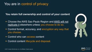 © 2017, Amazon Web Services, Inc. or its Affiliates. All rights reserved.
You are in control of privacy
You retain full ownership and control of your content
 Choose the AWS Sao Paulo Region and AWS will not
replicate it elsewhere unless you choose to do so.
 Control format, accuracy, and encryption any way that
you choose.
 Control who can access content.
 Control content lifecycle and disposal.
 