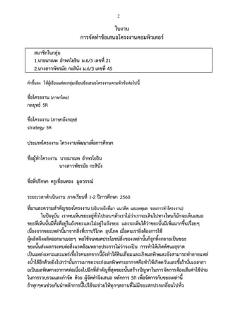 2
ใบงาน
การจัดทาข้อเสนอโครงงานคอมพิวเตอร์
สมาชิกในกลุ่ม
1.นายมาณพ อาพรโยธิน ม.6/3 เลขที่ 21
2.นางสาวพัชรมัย กะสินัง ม.6/3 เลขที่ 45
คาชี้แจง ให้ผู้เรียนแต่ละกลุ่มเขียนข้อเสนอโครงงานตามหัวข้อต่อไปนี้
ชื่อโครงงาน (ภาษาไทย)
กลยุทธ์ 5R
ชื่อโครงงาน (ภาษาอังกฤษ)
strategy 5R
ประเภทโครงงาน โครงงานพัฒนาเพื่อการศึกษา
ชื่อผู้ทาโครงงาน นายมาณพ อาพรโยธิน
นางสาวพัชรมัย กะสินัง
ชื่อที่ปรึกษา ครูเขื่อนทอง มูลวรรณ์
ระยะเวลาดาเนินงาน ภาคเรียนที่ 1-2 ปีการศึกษา 2560
ที่มาและความสาคัญของโครงงาน (อธิบายถึงที่มา แนวคิด และเหตุผล ของการทาโครงงาน)
ในปัจจุบัน เราพบเห็นขยะอยู่ทั่วไปรอบๆตัวเราไม่ว่าเราจะเดินไปทางไหนก็มักจะเห็นเสมอ
ขยะที่เห็นนั้นมีทั้งที่อยู่ในถังขยะและไม่อยู่ในถังขยะ และจะเห็นได้ว่าขยะนั้นมีเพิ่มมากขึ้นเรื่อยๆ
เนื่องจากขยะเหล่านี้มาจากสิ่งที่เราบริโภค อุปโภค เมื่อคนเรายิ่งต้องการใช้
ผู้ผลิตจึงผลิตออกมาเยอะๆ พอใช้จนหมดประโยชน์สิ่งของเหล่านั้นก็ถูกทิ้งกลายเป็นขยะ
ขยะนั้นส่งผลกระทบต่อสิ่งแวดล้อมหลายประการไม่ว่าจะเป็น การทาให้เกิดทัศนะอุจาด
เป็นแหล่งเพาะและแพร่เชื้อโรคนอกจากนี้ยังทาให้ดินเสื่อมและเกิดมลพิษและยังสามารถทาลายแหล่
งน้าได้อีกด้วยยิ่งไปกว่านั้นการเผาขยะจะก่อมลพิษทางอากาศคือทาให้เกิดควันและขี้เถ้านั่นเองกลา
ยเป็นมลพิษทางอากาศต่อเนื่องไปอีกที่สาคัญที่สุดขยะนั้นสร้างปัญหาในการจัดการต้องเสียค่าใช้จ่าย
ในการรวบรวมและกาจัด ด้วย ผู้จัดทาจึงเสนอ หลักการ 5R เพื่อจัดการกับขยะเหล่านี้
ถ้าทุกๆคนช่วยกันนาหลักการนี้ไปใช้จะช่วยให้ทุกๆสถานที่ไม่มีขยะสกปรกเกลื่อนไปทั่ว
 