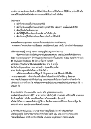 3
รวมทั้งการนาขยะที่พอจะนากลับมาใช้ใหม่ไม่ว่าจะด้วยการวิธีใดก็ตามมาใช้ให้เกิดประโยชน์อีกครั้ง
จะช่วยให้เกิดผลิตภัณฑ์ใหม่ๆที่สวยงามออกมาให้ใช้ประโยชน์ไดอีกด้วย
วัตถุประสงค์
1. เพื่อที่จะนาความรู้ที่ได้รับมาประยุกต์ใช้
2. เพื่อที่จะนาความรู้ที่ได้รับมาบอกต่อกับบุคคลใกล้ชิด เนื่องจาก ขยะนั้นเป็นสิ่งใกล้ตัว
3. เพื่อผู้ที่สนใจเรื่องโทษของขยะ
4. เพื่อให้ได้รู้ถึงวิธีการจัดการกับขยะที่มากเกินในปัจจุบัน
5. เพื่อนาความรู้ที่ได้จัดการกับขยะที่พอจะนากลับมาใช้ใหม่ได้
ขอบเขตโครงงาน (คุณลักษณะ ขอบเขต เงื่อนไขและข้อจากัดของการทาโครงงาน)
ขอบเขตของโครงงานคือความรู้เรื่องขยะ และวิธีจัดการกับขยะ เท่านั้น ไม่รวมไปถึงที่มาของขยะ
หลักการและทฤษฎี (ความรู้ หลักการ หรือทฤษฎีที่สนับสนุนการทาโครงงาน)
ปัญหาขยะล้นเมืองถือเป็นปัญหาสาคัญของประเทศไทย และเป็นปัญหาเรื้อรังที่มีมานาน
ข้อมูลจากกรมอนามัยพบว่า ปัจจุบันประเทศไทยมีขยะเกิดขึ้นประมาณ 41,532 ตันต่อวัน หรือกว่า
15 ล้านตันต่อปี โดยร้อยละ 30 เป็นขยะที่นาไปรีไซเคิลได้
แต่กลับมีการรีไซเคิลนามาใช้ประโยชน์จริงเพียง 1 ใน 4 เท่านั้น
จึงเป็นเรื่องที่ทุกภาคส่วนควรจะช่วยกันแก้ไข ก่อนจะมีปัญหาอื่นๆ
ตามมาดังเช่นเหตุการณ์ไฟไหม้บ่อขยะที่เพิ่งเกิดขึ้น
หนึ่งในแนวทางที่จะช่วยแก้ปัญหานี้ ซึ่งทุกคนสามารถทาได้และทาได้ทันทีคือ
“การแยกขยะก่อนทิ้ง” ทั้งการคัดแยกตั้งแต่ในครัวเรือนหรือการทิ้งในที่ต่างๆ ซึ่งหลายๆ
คนคงเคยเห็นถังขยะหลากสีที่ตั้งเรียงกันอยู่ และเกิดอาการทิ้งมั่วเพราะไม่แน่ใจว่าสีไหนทิ้งอะไร
แล้วที่ถูกต้องควรจะทิ้งอย่างไร คงต้องมาทาความเข้าใจกันก่อนว่าขยะโดยทั่วไปสามารถแบ่งได้ 4
ประเภท คือ
1.ขยะย่อยสลาย (Compostable waste) หรือ มูลฝอยย่อยสลาย คือ
ขยะที่เน่าเสียและย่อยสลายได้เร็ว สามารถนามาหมักทาปุ๋ยได้ เช่น เศษผัก เปลือกผลไม้ เศษอาหาร
ใบไม้ เศษเนื้อสัตว์ เป็นต้น แต่จะไม่รวมถึงซากหรือเศษของพืช ผัก ผลไม้
หรือสัตว์ที่เกิดจากการทดลองในห้องปฏิบัติการ โดยที่ขยะย่อยสลายนี้เป็นขยะที่พบมากที่สุด คือ
พบมากถึง 64% ของปริมาณขยะทั้งหมดในกองขยะ
2. ขยะรีไซเคิล (Recyclable waste) หรือ มูลฝอยที่ยังใช้ได้ คือ ของเสียบรรจุภัณฑ์
หรือวัสดุเหลือใช้ ซึ่งสามารถนากลับมาใช้ประโยชน์ใหม่ได้ เช่น แก้ว กระดาษ เศษพลาสติก
กล่องเครื่องดื่มแบบ UHT กระป๋องเครื่องดื่ม เศษโลหะ อะลูมิเนียม ยางรถยนต์ เป็นต้น
 